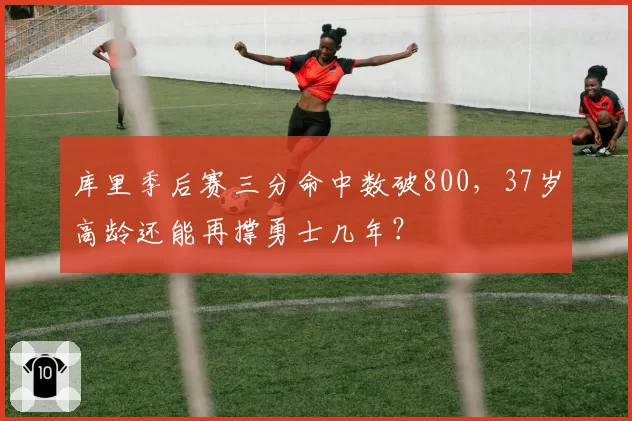 库里季后赛三分命中数破800,37岁高龄还能再撑勇士几年?