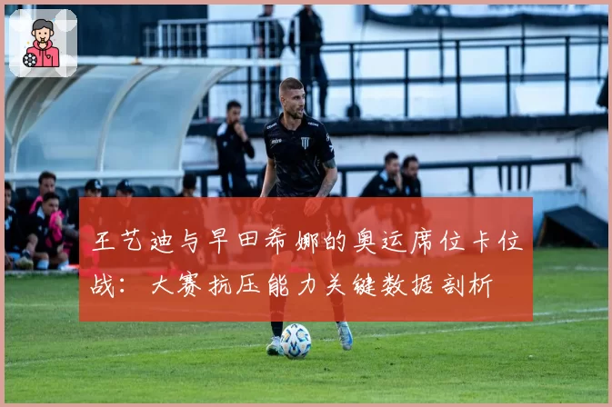 王艺迪与早田希娜的奥运席位卡位战：大赛抗压能力关键数据剖析