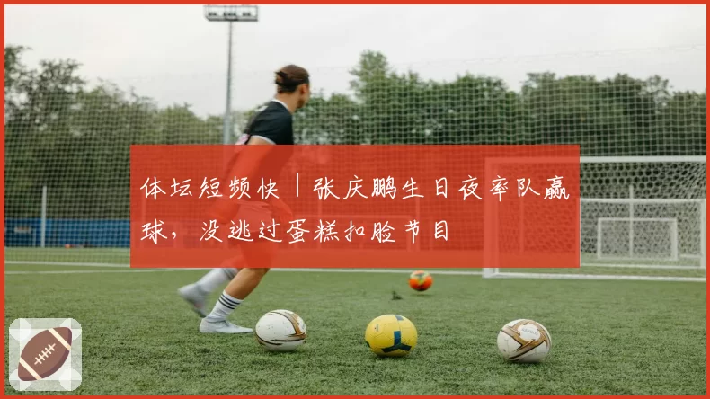 体坛短频快｜张庆鹏生日夜率队赢球，没逃过蛋糕扣脸节目