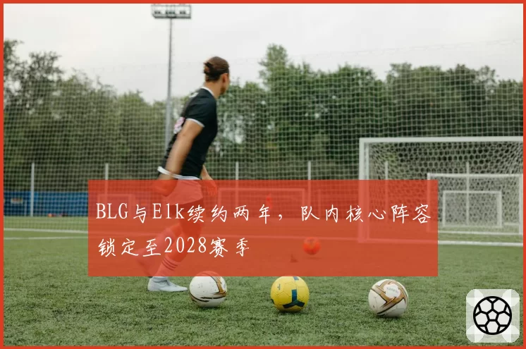BLG与Elk续约两年，队内核心阵容锁定至2028赛季