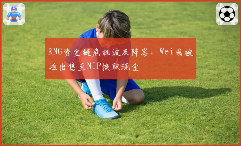 RNG资金链危机波及阵容，Wei或被迫出售至NIP换取现金