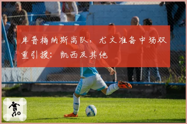 库普梅纳斯离队，尤文准备中场双重引援：凯西及其他