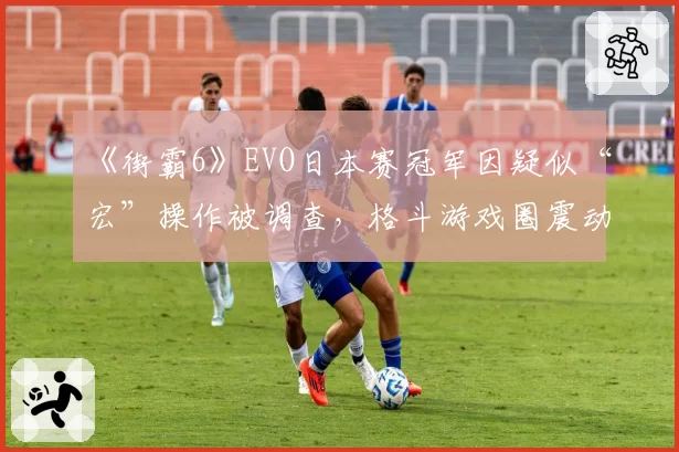 《街霸6》EVO日本赛冠军因疑似“宏”操作被调查，格斗游戏圈震动