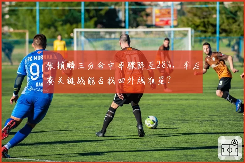 张镇麟三分命中率骤降至28%，季后赛关键战能否找回外线准星？