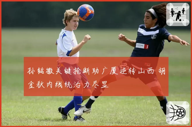 孙铭徽关键抢断助广厦逆转山西 胡金秋内线统治力尽显