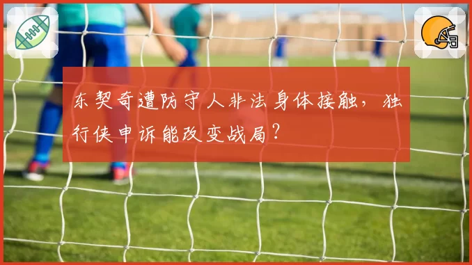 东契奇遭防守人非法身体接触，独行侠申诉能改变战局？