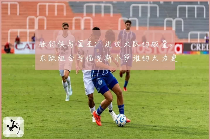 独行侠与国王：进攻大队的较量，东欧组合与福克斯小萨谁的火力更猛