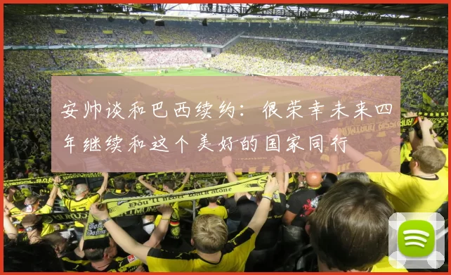 安帅谈和巴西续约：很荣幸未来四年继续和这个美好的国家同行