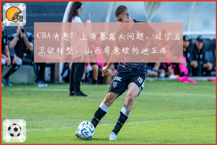 CBA消息！上海暴露大问题，辽宁后卫欲转型，山西有意续约迪亚洛