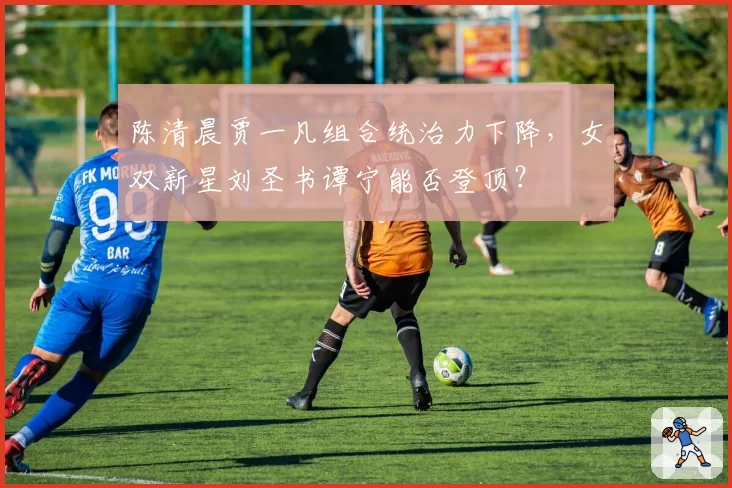 陈清晨贾一凡组合统治力下降，女双新星刘圣书谭宁能否登顶？