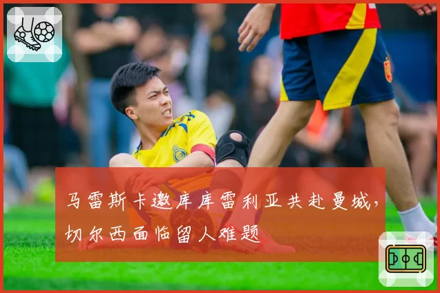 马雷斯卡邀库库雷利亚共赴曼城,切尔西面临留人难题