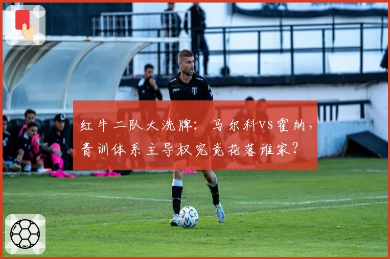 红牛二队大洗牌:马尔科vs霍纳,青训体系主导权究竟花落谁家?