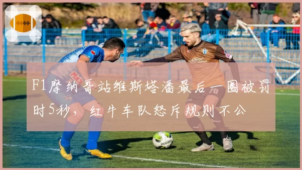 F1摩纳哥站维斯塔潘最后一圈被罚时5秒，红牛车队怒斥规则不公