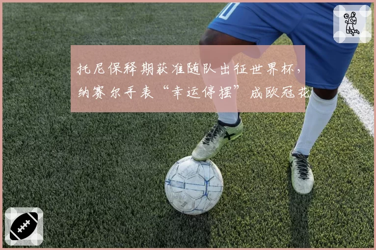 托尼保释期获准随队出征世界杯，纳赛尔手表“幸运停摆”成欧冠花边