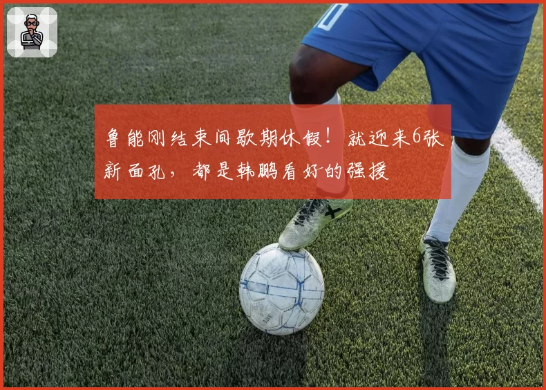 鲁能刚结束间歇期休假！就迎来6张新面孔，都是韩鹏看好的强援