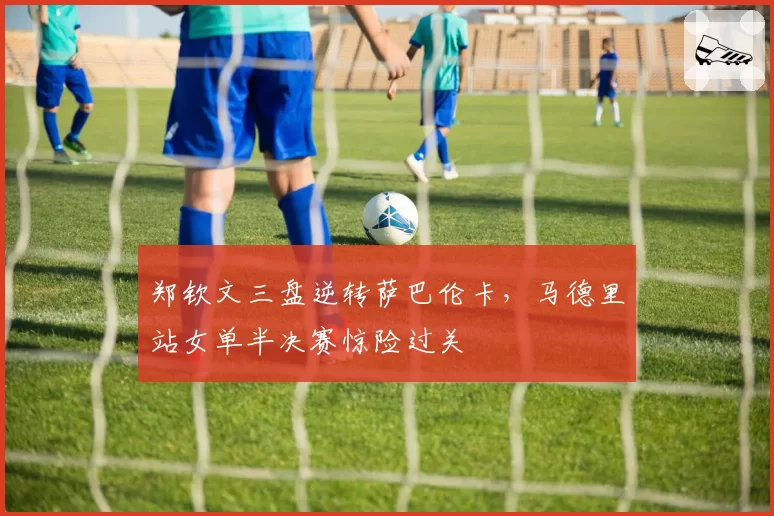 郑钦文三盘逆转萨巴伦卡,马德里站女单半决赛惊险过关