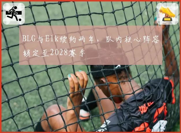 BLG与Elk续约两年，队内核心阵容锁定至2028赛季