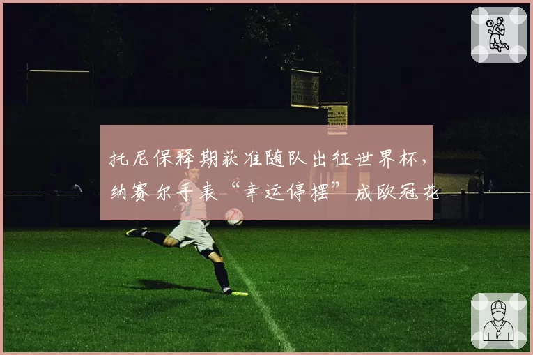 托尼保释期获准随队出征世界杯，纳赛尔手表“幸运停摆”成欧冠花边