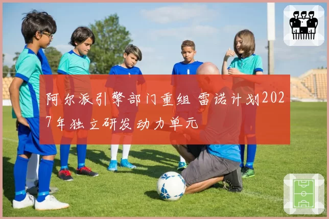 阿尔派引擎部门重组 雷诺计划2027年独立研发动力单元