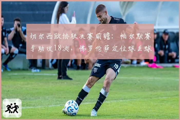切尔西欧协联决赛前瞻:帕尔默赛季助攻18次,佛罗伦萨定位球丢球数意甲最多
