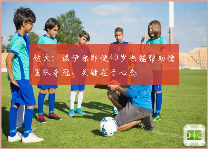 佐夫：诺伊尔即使40岁也能帮助德国队夺冠，关键在于心态