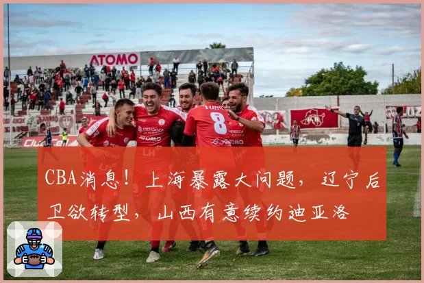 CBA消息！上海暴露大问题，辽宁后卫欲转型，山西有意续约迪亚洛