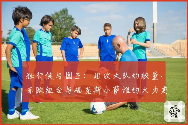 独行侠与国王：进攻大队的较量，东欧组合与福克斯小萨谁的火力更猛