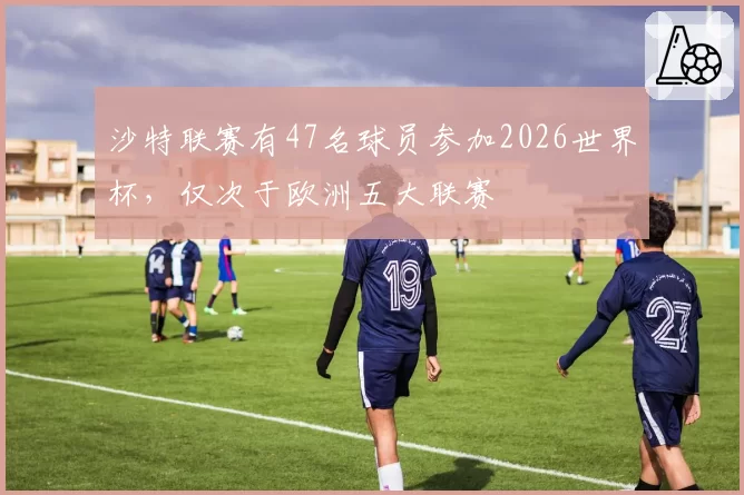 沙特联赛有47名球员参加2026世界杯,仅次于欧洲五大联赛