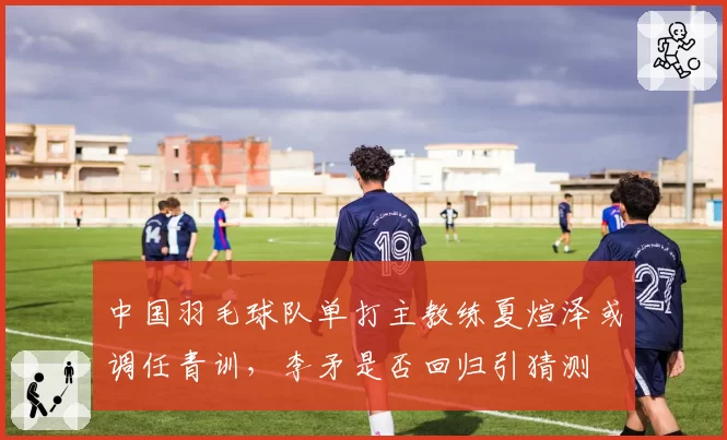 中国羽毛球队单打主教练夏煊泽或调任青训,李矛是否回归引猜测