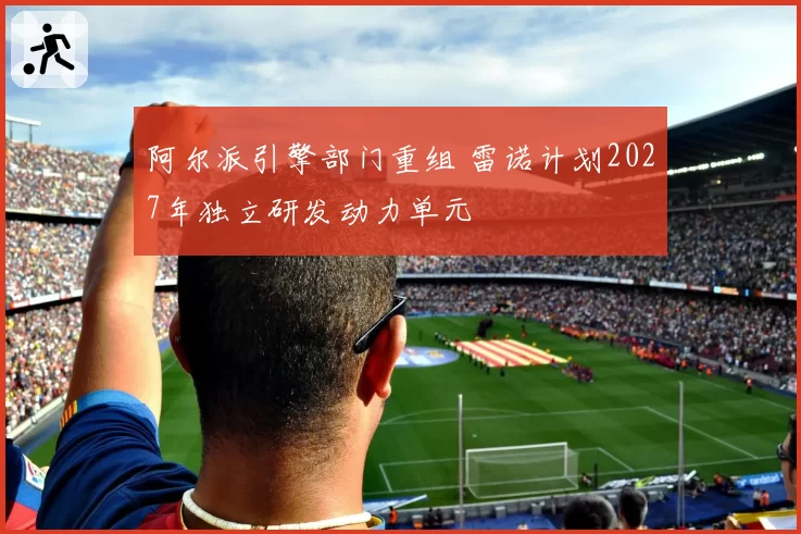 阿尔派引擎部门重组 雷诺计划2027年独立研发动力单元