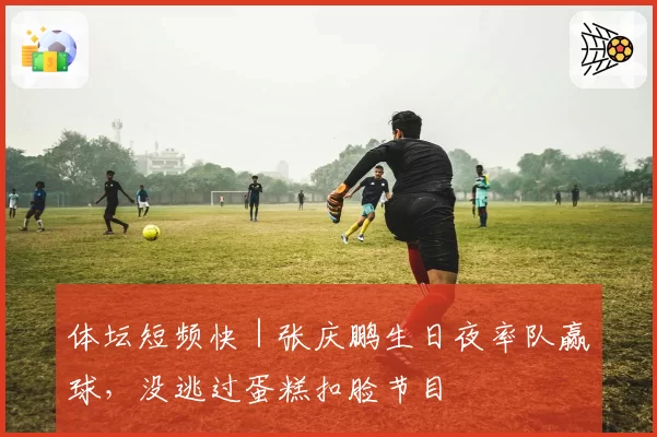 体坛短频快｜张庆鹏生日夜率队赢球，没逃过蛋糕扣脸节目