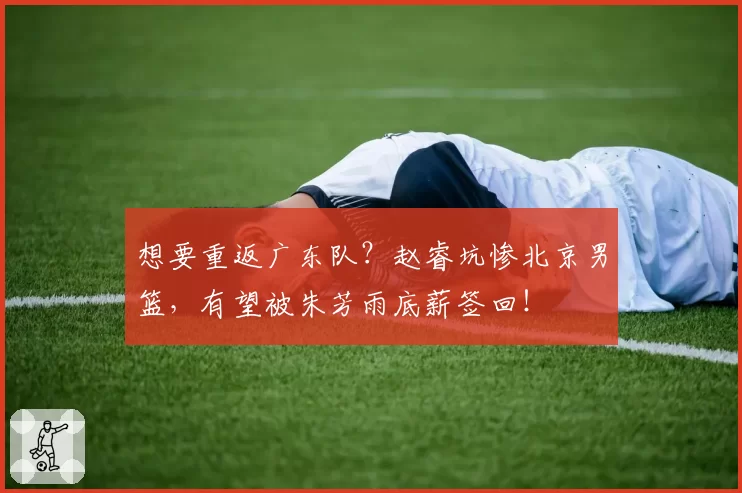 想要重返广东队？赵睿坑惨北京男篮，有望被朱芳雨底薪签回！
