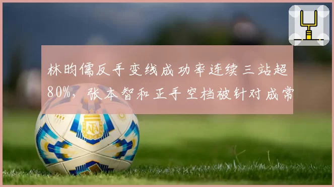 林昀儒反手变线成功率连续三站超80%,张本智和正手空档被针对成常态