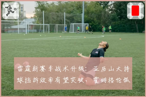 雷霆新赛季战术升级：亚历山大持球挡拆效率有望突破，霍姆格伦弧顶策应成关键变量