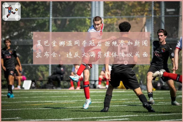 莱巴金娜温网夺冠后拒绝参加新闻发布会，违反大满贯媒体协议或面临处罚