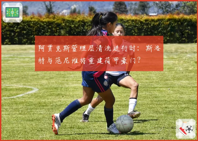 阿贾克斯管理层清洗进行时：斯洛特与范尼谁将重建荷甲豪门？