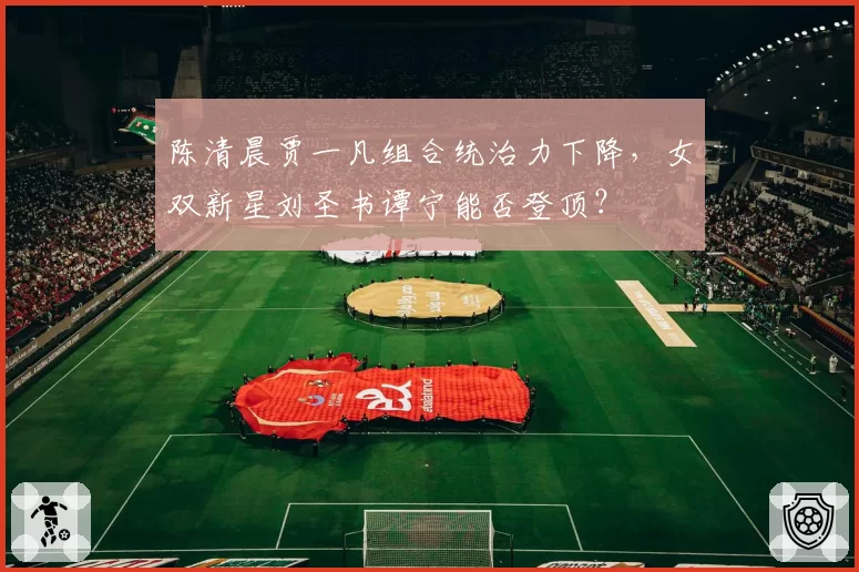 陈清晨贾一凡组合统治力下降,女双新星刘圣书谭宁能否登顶?