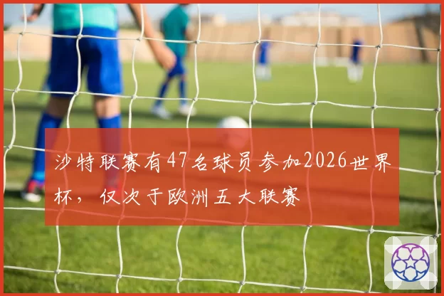 沙特联赛有47名球员参加2026世界杯,仅次于欧洲五大联赛