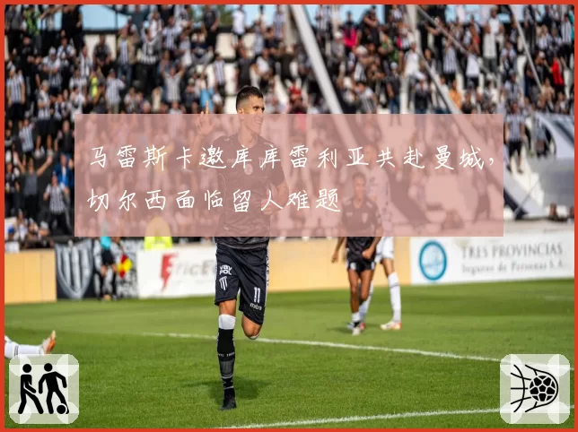 马雷斯卡邀库库雷利亚共赴曼城，切尔西面临留人难题