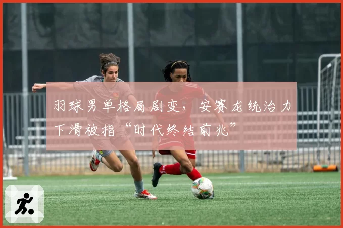 羽球男单格局剧变，安赛龙统治力下滑被指“时代终结前兆”