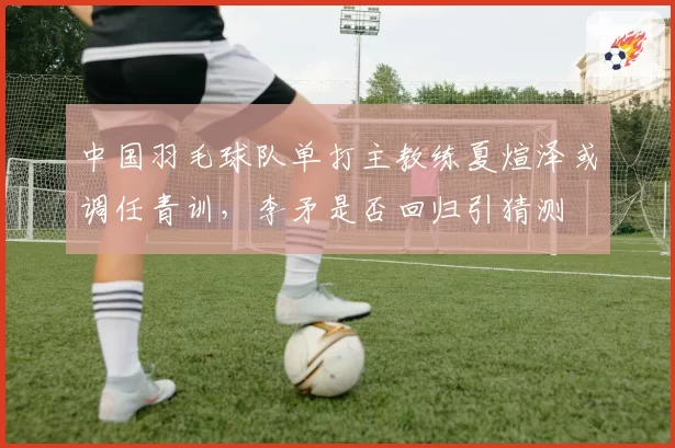 中国羽毛球队单打主教练夏煊泽或调任青训,李矛是否回归引猜测
