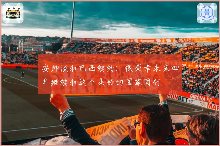 安帅谈和巴西续约：很荣幸未来四年继续和这个美好的国家同行
