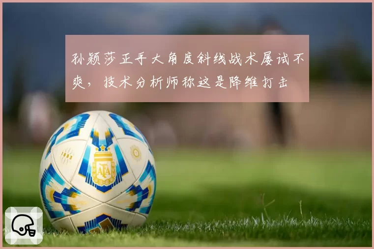 孙颖莎正手大角度斜线战术屡试不爽,技术分析师称这是降维打击