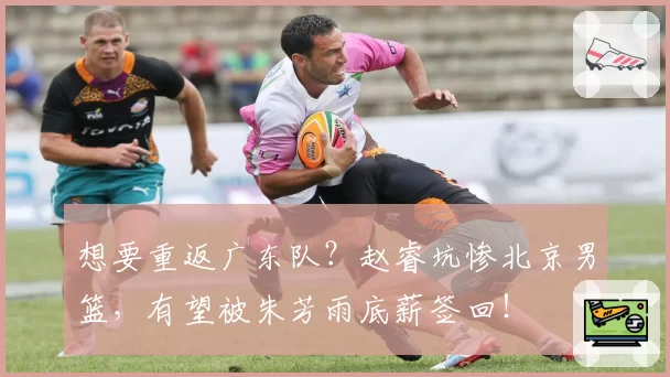 想要重返广东队?赵睿坑惨北京男篮,有望被朱芳雨底薪签回!