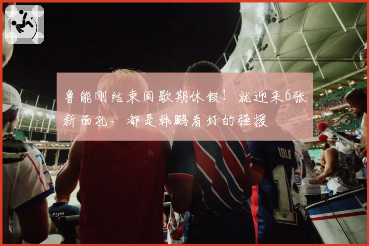 鲁能刚结束间歇期休假！就迎来6张新面孔，都是韩鹏看好的强援