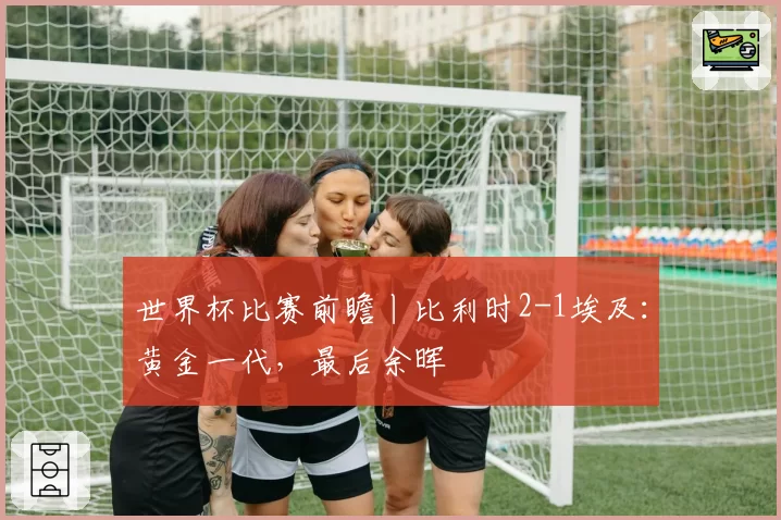 世界杯比赛前瞻丨比利时2-1埃及:黄金一代,最后余晖